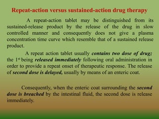 Repeat-action versus sustained-action drug therapy
A repeat-action tablet may be distinguished from its
sustained-release product by the release of the drug in slow
controlled manner and consequently does not give a plasma
concentration time curve which resemble that of a sustained release
product.
A repeat action tablet usually contains two dose of drug;
the 1st being released immediately following oral administration in
order to provide a repeat onset of therapeutic response. The release
of second dose is delayed, usually by means of an enteric coat.
Consequently, when the enteric coat surrounding the second
dose is breached by the intestinal fluid, the second dose is release
immediately.
 