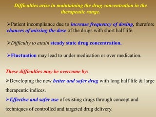 Difficulties arise in maintaining the drug concentration in the
therapeutic range.
Patient incompliance due to increase frequency of dosing, therefore
chances of missing the dose of the drugs with short half life.
Difficulty to attain steady state drug concentration.
Fluctuation may lead to under medication or over medication.
These difficulties may be overcome by:
Developing the new better and safer drug with long half life & large
therapeutic indices.
Effective and safer use of existing drugs through concept and
techniques of controlled and targeted drug delivery.
 