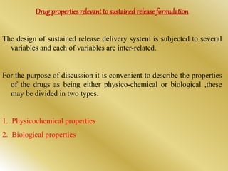 Drug properties relevant to sustainedrelease formulation
The design of sustained release delivery system is subjected to several
variables and each of variables are inter-related.
For the purpose of discussion it is convenient to describe the properties
of the drugs as being either physico-chemical or biological ,these
may be divided in two types.
1. Physicochemical properties
2. Biological properties
 