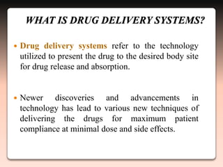 WHAT IS DRUG DELIVERY SYSTEMS?
 Drug delivery systems refer to the technology
utilized to present the drug to the desired body site
for drug release and absorption.
 Newer discoveries and advancements in
technology has lead to various new techniques of
delivering the drugs for maximum patient
compliance at minimal dose and side effects.
 
