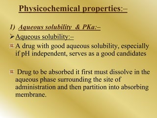 Physicochemical properties:–
1) Aqueous solubility & PKaː–
Aqueous solubilityː–
A drug with good aqueous solubility, especially
if pH independent, serves as a good candidates
Drug to be absorbed it first must dissolve in the
aqueous phase surrounding the site of
administration and then partition into absorbing
membrane.
 