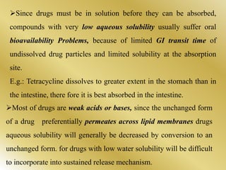 Since drugs must be in solution before they can be absorbed,
compounds with very low aqueous solubility usually suffer oral
bioavailability Problems, because of limited GI transit time of
undissolved drug particles and limited solubility at the absorption
site.
E.g.: Tetracycline dissolves to greater extent in the stomach than in
the intestine, there fore it is best absorbed in the intestine.
Most of drugs are weak acids or bases, since the unchanged form
of a drug preferentially permeates across lipid membranes drugs
aqueous solubility will generally be decreased by conversion to an
unchanged form. for drugs with low water solubility will be difficult
to incorporate into sustained release mechanism.
 