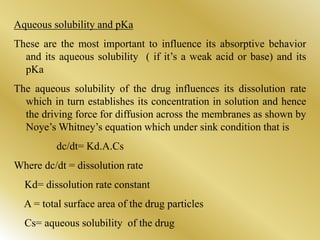 Aqueous solubility and pKa
These are the most important to influence its absorptive behavior
and its aqueous solubility ( if it’s a weak acid or base) and its
pKa
The aqueous solubility of the drug influences its dissolution rate
which in turn establishes its concentration in solution and hence
the driving force for diffusion across the membranes as shown by
Noye’s Whitney’s equation which under sink condition that is
dc/dt= Kd.A.Cs
Where dc/dt = dissolution rate
Kd= dissolution rate constant
A = total surface area of the drug particles
Cs= aqueous solubility of the drug
 