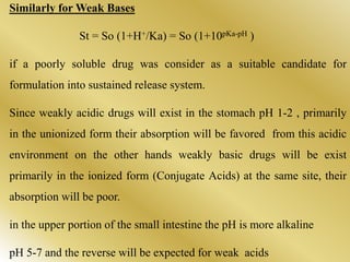Similarly for Weak Bases
St = So (1+H+/Ka) = So (1+10pKa-pH )
if a poorly soluble drug was consider as a suitable candidate for
formulation into sustained release system.
Since weakly acidic drugs will exist in the stomach pH 1-2 , primarily
in the unionized form their absorption will be favored from this acidic
environment on the other hands weakly basic drugs will be exist
primarily in the ionized form (Conjugate Acids) at the same site, their
absorption will be poor.
in the upper portion of the small intestine the pH is more alkaline
pH 5-7 and the reverse will be expected for weak acids
 