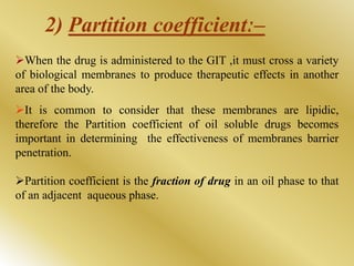 When the drug is administered to the GIT ,it must cross a variety
of biological membranes to produce therapeutic effects in another
area of the body.
It is common to consider that these membranes are lipidic,
therefore the Partition coefficient of oil soluble drugs becomes
important in determining the effectiveness of membranes barrier
penetration.
Partition coefficient is the fraction of drug in an oil phase to that
of an adjacent aqueous phase.
2) Partition coefficientː–
 
