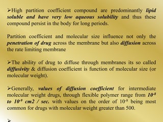 High partition coefficient compound are predominantly lipid
soluble and have very low aqueous solubility and thus these
compound persist in the body for long periods.
Partition coefficient and molecular size influence not only the
penetration of drug across the membrane but also diffusion across
the rate limiting membrane
The ability of drug to diffuse through membranes its so called
diffusivity & diffusion coefficient is function of molecular size (or
molecular weight).
Generally, values of diffusion coefficient for intermediate
molecular weight drugs, through flexible polymer range from 10-8
to 10-9 cm2 / sec. with values on the order of 10-8 being most
common for drugs with molecular weight greater than 500.
 