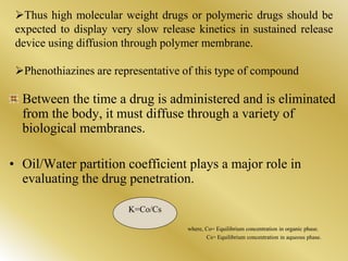 Thus high molecular weight drugs or polymeric drugs should be
expected to display very slow release kinetics in sustained release
device using diffusion through polymer membrane.
Phenothiazines are representative of this type of compound
Between the time a drug is administered and is eliminated
from the body, it must diffuse through a variety of
biological membranes.
• Oil/Water partition coefficient plays a major role in
evaluating the drug penetration.
K=Co/Cs
where, Co= Equilibrium concentration in organic phase.
Cs= Equilibrium concentration in aqueous phase.
 