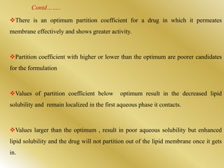Contd……..
There is an optimum partition coefficient for a drug in which it permeates
membrane effectively and shows greater activity.
Partition coefficient with higher or lower than the optimum are poorer candidates
for the formulation
Values of partition coefficient below optimum result in the decreased lipid
solubility and remain localized in the first aqueous phase it contacts.
Values larger than the optimum , result in poor aqueous solubility but enhanced
lipid solubility and the drug will not partition out of the lipid membrane once it gets
in.
 