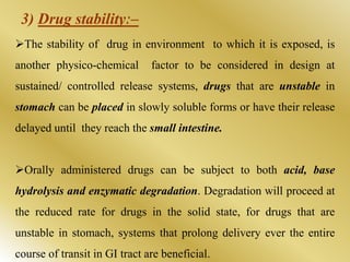 The stability of drug in environment to which it is exposed, is
another physico-chemical factor to be considered in design at
sustained/ controlled release systems, drugs that are unstable in
stomach can be placed in slowly soluble forms or have their release
delayed until they reach the small intestine.
Orally administered drugs can be subject to both acid, base
hydrolysis and enzymatic degradation. Degradation will proceed at
the reduced rate for drugs in the solid state, for drugs that are
unstable in stomach, systems that prolong delivery ever the entire
course of transit in GI tract are beneficial.
3) Drug stabilityː–
 