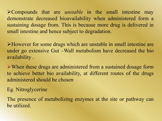 Compounds that are unstable in the small intestine may
demonstrate decreased bioavailability when administered form a
sustaining dosage from. This is because more drug is delivered in
small intestine and hence subject to degradation.
However for some drugs which are unstable in small intestine are
under go extensive Gut –Wall metabolism have decreased the bio
availability .
When these drugs are administered from a sustained dosage form
to achieve better bio availability, at different routes of the drugs
administered should be chosen
Eg. Nitroglycerine
The presence of metabolizing enzymes at the site or pathway can
be utilized.
 