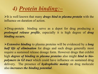It is well known that many drugs bind to plasma protein with the
influence on duration of action.
Drug-protein binding serve as a depot for drug producing a
prolonged release profile, especially it is high degree of drug
binding occurs.
Extensive binding to plasma proteins will be evidenced by a long
half life of elimination for drugs and such drugs generally most
require a sustained release dosage form. However drugs that exhibit
high degree of binding to plasma proteins also might bind to bio-
polymers in GI tract which could have influence on sustained drug
delivery. The presence of hydrophobic moiety on drug molecule
also increases the binding potential.
4) Protein bindingː–
 