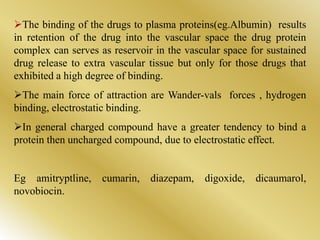 The binding of the drugs to plasma proteins(eg.Albumin) results
in retention of the drug into the vascular space the drug protein
complex can serves as reservoir in the vascular space for sustained
drug release to extra vascular tissue but only for those drugs that
exhibited a high degree of binding.
The main force of attraction are Wander-vals forces , hydrogen
binding, electrostatic binding.
In general charged compound have a greater tendency to bind a
protein then uncharged compound, due to electrostatic effect.
Eg amitryptline, cumarin, diazepam, digoxide, dicaumarol,
novobiocin.
 