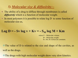 5) Molecular size & diffusivityː–
The ability of a drug to diffuse through membranes is called
diffusivity which is a function of molecular weight.
In most polymers it is possible to relate log D to some function of
molecular size as,
Log D = - Sv log v + Kv = - SM log M + Km
where,V – Molecular volume.
M – Molecular weight.
Sv, Sm, Kv & Km are constants.
The value of D is related to the size and shape of the cavities, as
well as the drugs.
The drugs with high molecular weight show very slow kinetics.
 