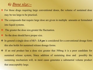 6) Dose sizeː–
 For those drugs requiring large conventional doses, the volume of sustained dose
may be too large to be practical.
 The compounds that require large dose are given in multiple amounts or formulated
into liquid systems.
 The greater the dose size,greater the fluctuation.
 So the dose should have proper size.
 In general a single dose of 0.5 - 1.0 gm is considered for a conventional dosage form
this also holds for sustained release dosage forms.
 If an oral product has a dose size greater that 500mg it is a poor candidate for
sustained release system, Since addition of sustaining dose and possibly the
sustaining mechanism will, in most cases generates a substantial volume product
that unacceptably large.
 