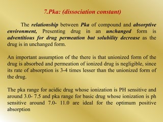 The relationship between Pka of compound and absorptive
environment, Presenting drug in an unchanged form is
adventitious for drug permeation but solubility decrease as the
drug is in unchanged form.
An important assumption of the there is that unionized form of the
drug is absorbed and permeation of ionized drug is negligible, since
its rate of absorption is 3-4 times lesser than the unionized form of
the drug.
The pka range for acidic drug whose ionization is PH sensitive and
around 3.0- 7.5 and pka range for basic drug whose ionization is ph
sensitive around 7.0- 11.0 are ideal for the optimum positive
absorption
7.Pka: (dissociation constant)
 
