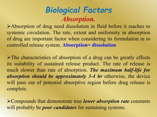 Biological Factors
Absorption.
Absorption of drug need dissolution in fluid before it reaches to
systemic circulation. The rate, extent and uniformity in absorption
of drug are important factor when considering its formulation in to
controlled release system. Absorption= dissolution
The characteristics of absorption of a drug can be greatly effects
its suitability of sustained release product. The rate of release is
much slower than rate of absorption. The maximum half-life for
absorption should be approximately 3-4 hr otherwise, the device
will pass out of potential absorptive region before drug release is
complete.
Compounds that demonstrate true lower absorption rate constants
will probably be poor candidates for sustaining systems.
 