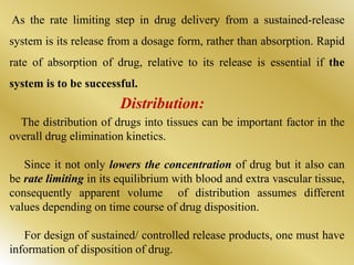 As the rate limiting step in drug delivery from a sustained-release
system is its release from a dosage form, rather than absorption. Rapid
rate of absorption of drug, relative to its release is essential if the
system is to be successful.
The distribution of drugs into tissues can be important factor in the
overall drug elimination kinetics.
Since it not only lowers the concentration of drug but it also can
be rate limiting in its equilibrium with blood and extra vascular tissue,
consequently apparent volume of distribution assumes different
values depending on time course of drug disposition.
For design of sustained/ controlled release products, one must have
information of disposition of drug.
Distribution:
 