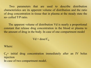 Two parameters that are used to describe distribution
characteristics are its apperent volume of distribution and the ratio
of drug concentration in tissue that in plasma at the steady state the
so- colled T/P ratio.
The apparent volume of distribution Vd is nearly a proportional
constant that release drug concentration in the blood or plasma to
the amount of drug in the body. In case of one compartment model
Vd = dose/C0
Where:
C0= initial drug concentration immediately after an IV bolus
injection
In case of two compartment model.
 
