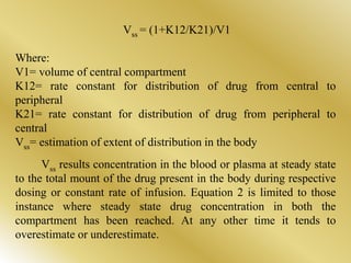 Vss = (1+K12/K21)/V1
Where:
V1= volume of central compartment
K12= rate constant for distribution of drug from central to
peripheral
K21= rate constant for distribution of drug from peripheral to
central
Vss= estimation of extent of distribution in the body
Vss results concentration in the blood or plasma at steady state
to the total mount of the drug present in the body during respective
dosing or constant rate of infusion. Equation 2 is limited to those
instance where steady state drug concentration in both the
compartment has been reached. At any other time it tends to
overestimate or underestimate.
 