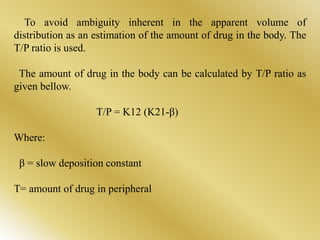 To avoid ambiguity inherent in the apparent volume of
distribution as an estimation of the amount of drug in the body. The
T/P ratio is used.
The amount of drug in the body can be calculated by T/P ratio as
given bellow.
T/P = K12 (K21-β)
Where:
β = slow deposition constant
T= amount of drug in peripheral
 