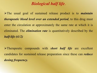Biological half life.
The usual goal of sustained release product is to maintain
therapeutic blood level over an extended period, to this drug must
enter the circulation at approximately the same rate at which it is
eliminated. The elimination rate is quantitatively described by the
half-life (t1/2)
Therapeutic compounds with short half life are excellent
candidates for sustained release preparation since these can reduce
dosing frequency.
 
