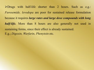 Drugs with half-life shorter than 2 hours. Such as e.g.:
Furosemide, levodopa are poor for sustained release formulation
because it requires large rates and large dose compounds with long
half-life. More than 8 hours are also generally not used in
sustaining forms, since their effect is already sustained.
E.g.; Digoxin, Warfarin, Phenytoin etc.
 