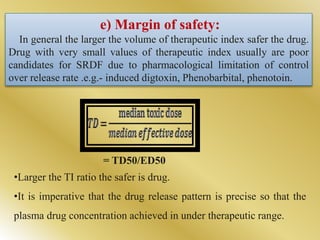e) Margin of safety:
In general the larger the volume of therapeutic index safer the drug.
Drug with very small values of therapeutic index usually are poor
candidates for SRDF due to pharmacological limitation of control
over release rate .e.g.- induced digtoxin, Phenobarbital, phenotoin.
= TD50/ED50
•Larger the TI ratio the safer is drug.
•It is imperative that the drug release pattern is precise so that the
plasma drug concentration achieved in under therapeutic range.
 