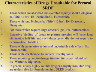 Characteristics of Drugs Unsuitable for Peroral
SRDF
1. Those which are absorbed and excreted rapidly; short biological
half life(<1 hr). Ex- Penicillin G , Furosemide.
2. Those with long biologic half life(>12 hrs). Ex- Diazepam,
Phenytoin.
3. For those which require large doses(>1 gm) Ex- Sulfonamides.
4. Extensive binding of drugs to plasma proteins will have long
elimination half life and such drugs generally do not require to
be formulated to SRDF.
5. Those with cumulative action and undesirable side effects. Ex
Phenobarbital
6. Those with low therapeutic indices. ex- Digitoxin.
7. Those requiring precise dosage titration for every individual.
Ex- Warfarin, Digitoxin.
8. In general a very highly soluble drug or a highly insoluble drug
are undesirable for formulation into SRDF product.
 