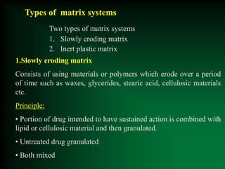 Types of matrix systems
Two types of matrix systems
1. Slowly eroding matrix
2. Inert plastic matrix
1.Slowly eroding matrix
Consists of using materials or polymers which erode over a period
of time such as waxes, glycerides, stearic acid, cellulosic materials
etc.
Principle:
• Portion of drug intended to have sustained action is combined with
lipid or cellulosic material and then granulated.
• Untreated drug granulated
• Both mixed
 