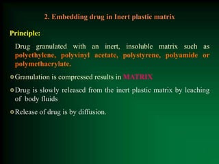 Principle:
Drug granulated with an inert, insoluble matrix such as
polyethylene, polyvinyl acetate, polystyrene, polyamide or
polymethacrylate.
Granulation is compressed results in MATRIX
Drug is slowly released from the inert plastic matrix by leaching
of body fluids
Release of drug is by diffusion.
2. Embedding drug in Inert plastic matrix
 