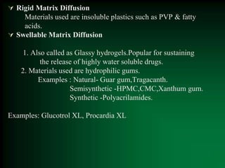  Rigid Matrix Diffusion
Materials used are insoluble plastics such as PVP & fatty
acids.
 Swellable Matrix Diffusion
1. Also called as Glassy hydrogels.Popular for sustaining
the release of highly water soluble drugs.
2. Materials used are hydrophilic gums.
Examples : Natural- Guar gum,Tragacanth.
Semisynthetic -HPMC,CMC,Xanthum gum.
Synthetic -Polyacrilamides.
Examples: Glucotrol XL, Procardia XL
 