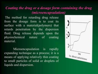Coating the drug or a dosage form containing the drug
(microencapsulation)
The method for retarding drug release
from the dosage form is to coat its
surface with a material(polymers) that
retards penetration by the dispersion
fluid. Drug release depends upon the
physiochemical nature of coating
material.
Microencapsulation is rapidly
expanding technique as a process; it is a
means of applying relatively thin coating
to small particles of solid or droplets of
liquids and dispersion.
 