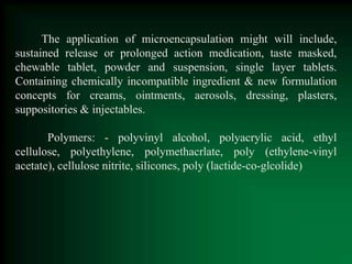 The application of microencapsulation might will include,
sustained release or prolonged action medication, taste masked,
chewable tablet, powder and suspension, single layer tablets.
Containing chemically incompatible ingredient & new formulation
concepts for creams, ointments, aerosols, dressing, plasters,
suppositories & injectables.
Polymers: - polyvinyl alcohol, polyacrylic acid, ethyl
cellulose, polyethylene, polymethacrlate, poly (ethylene-vinyl
acetate), cellulose nitrite, silicones, poly (lactide-co-glcolide)
 