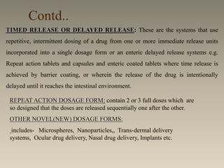 Contd..
REPEAT ACTION DOSAGE FORM: contain 2 or 3 full doses which are
so designed that the doses are released sequentially one after the other.
OTHER NOVEL(NEW) DOSAGE FORMS:
includes- Microspheres, Nanoparticles,, Trans-dermal delivery
systems, Ocular drug delivery, Nasal drug delivery, Implants etc.
TIMED RELEASE OR DELAYED RELEASE: These are the systems that use
repetitive, intermittent dosing of a drug from one or more immediate release units
incorporated into a single dosage form or an enteric delayed release systems e.g.
Repeat action tablets and capsules and enteric coated tablets where time release is
achieved by barrier coating, or wherein the release of the drug is intentionally
delayed until it reaches the intestinal environment.
 