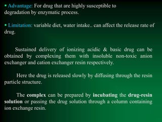  Advantage: For drug that are highly susceptible to
degradation by enzymatic process.
 Limitation: variable diet, water intake.. can affect the release rate of
drug.
Sustained delivery of ionizing acidic & basic drug can be
obtained by complexing them with insoluble non-toxic anion
exchanger and cation exchanger resin respectively.
Here the drug is released slowly by diffusing through the resin
particle structure.
The complex can be prepared by incubating the drug-resin
solution or passing the drug solution through a column containing
ion exchange resin.
 