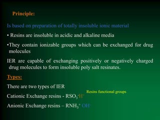 Principle:
Is based on preparation of totally insoluble ionic material
• Resins are insoluble in acidic and alkaline media
•They contain ionizable groups which can be exchanged for drug
molecules
IER are capable of exchanging positively or negatively charged
drug molecules to form insoluble poly salt resinates.
Types:
There are two types of IER
Cationic Exchange resins - RSO3
-H+
Anionic Exchange resins – RNH3
+ OH-
Resins functional groups
 