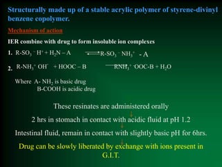 Structurally made up of a stable acrylic polymer of styrene-divinyl
benzene copolymer.
Mechanism of action
IER combine with drug to form insoluble ion complexes
1. R-SO3
– H+ + H2N – A
R-NH3
+ OH
-
+ HOOC – B RNH3
+ -OOC-B + H2O
Where A- NH2 is basic drug
B-COOH is acidic drug
R-SO3
– NH3
+
- A
2.
These resinates are administered orally
2 hrs in stomach in contact with acidic fluid at pH 1.2
Intestinal fluid, remain in contact with slightly basic pH for 6hrs.
Drug can be slowly liberated by exchange with ions present in
G.I.T.
 