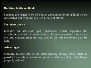 Rotating bottle method:
Samples are tested in 90 ml bottles containing 60 ml of fluid which
are rotated end over end in a 370 C bath at 40 rpm.
Sartorius device
Includes an artificial lipid membrane which separates the
dissolution chamber from simulated plasma compartment in which
the drug concentration are measured or dialysis membrane may be
used.
Advantages:
Measure release profile of disintegrating dosage units such as
powder materials, suspensions, granular materials, if permeability is
properly defined .
 