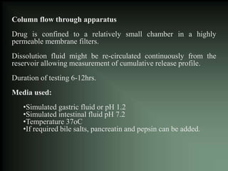 Column flow through apparatus
Drug is confined to a relatively small chamber in a highly
permeable membrane filters.
Dissolution fluid might be re-circulated continuously from the
reservoir allowing measurement of cumulative release profile.
Duration of testing 6-12hrs.
Media used:
•Simulated gastric fluid or pH 1.2
•Simulated intestinal fluid pH 7.2
•Temperature 37oC
•If required bile salts, pancreatin and pepsin can be added.
 