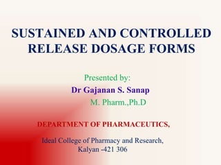 SUSTAINED AND CONTROLLED
RELEASE DOSAGE FORMS
Presented by:
Dr Gajanan S. Sanap
M. Pharm.,Ph.D
DEPARTMENT OF PHARMACEUTICS,
Ideal College of Pharmacy and Research,
Kalyan -421 306
 