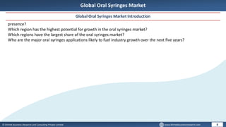 © Dhirtek Business Research and Consulting Private Limited www.dhirtekbusinessresearch.com
Global Oral Syringes Market
Global Oral Syringes Market Introduction
8
presence?
Which region has the highest potential for growth in the oral syringes market?
Which regions have the largest share of the oral syringes market?
Who are the major oral syringes applications likely to fuel industry growth over the next five years?
 