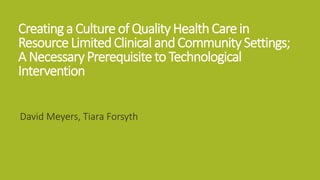 Creatinga Culture of QualityHealthCarein
ResourceLimitedClinical andCommunitySettings;
A NecessaryPrerequisite to Technological
Intervention
David Meyers, Tiara Forsyth
 