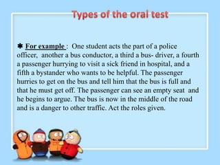  For example : One student acts the part of a police
officer, another a bus conductor, a third a bus- driver, a fourth
a passenger hurrying to visit a sick friend in hospital, and a
fifth a bystander who wants to be helpful. The passenger
hurries to get on the bus and tell him that the bus is full and
that he must get off. The passenger can see an empty seat and
he begins to argue. The bus is now in the middle of the road
and is a danger to other traffic. Act the roles given.
 
