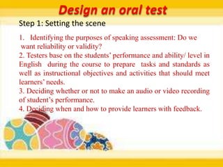 Design an oral test
Step 1: Setting the scene
1. Identifying the purposes of speaking assessment: Do we
 want reliability or validity?
2. Testers base on the students’ performance and ability/ level in
English during the course to prepare tasks and standards as
well as instructional objectives and activities that should meet
learners’ needs.
3. Deciding whether or not to make an audio or video recording
of student’s performance.
4. Deciding when and how to provide learners with feedback.
 