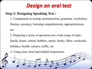 Design an oral test
Step 2: Designing Speaking Test :
  1. Components in testing: pronunciation, grammar, vocabulary,
  fluency, accuracy, listening comprehension, appropriateness,
  etc.
  2. Preparing a series of questions on a wide range of topic :
  family, home, school, hobbies, sports, books, films, weekends,
  holidays, health, careers, traffic, etc.
  3. Using clear, brief and helpful instructions.
 