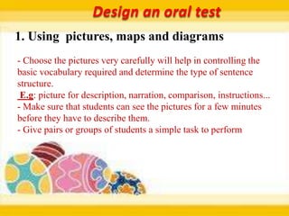Design an oral test
1. Using pictures, maps and diagrams
- Choose the pictures very carefully will help in controlling the
basic vocabulary required and determine the type of sentence
structure.
 E.g: picture for description, narration, comparison, instructions...
- Make sure that students can see the pictures for a few minutes
before they have to describe them.
- Give pairs or groups of students a simple task to perform
 