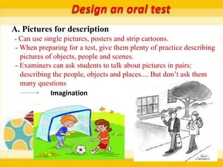 Design an oral test
A. Pictures for description
- Can use single pictures, posters and strip cartoons.
 - When preparing for a test, give them plenty of practice describing
   pictures of objects, people and scenes.
 - Examiners can ask students to talk about pictures in pairs:
   describing the people, objects and places.... But don’t ask them
   many questions
              Imagination
 