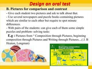 Design an oral test
B. Pictures for comparison and contrast
- Give each student two pictures and ask to talk about that.
- Use several newspapers and puzzle books containing pictures
which are similar to each other but require to spot minute
differences.
- With pairs of the students: can give each of them some simple
puzzles and problem- solving tasks
  E.g : Pictures from “ Composition through Pictures, beginning
composition through Pictures and Writing through Pictures....( J. B
Heaton, Longman)
 