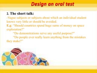 Design an oral test
2. The short talk:
-Vague subjects or subjects about which an individual student
knows very little or should be avoided.
E.g: “Should countries spend huge sums of money on space
exploration?”
     “Do demonstrations serve any useful purpose?”
     “Do people ever really learn anything from the mistakes
they make?”
 