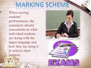 When scoring
students’
performances, the
examiners should
concentrate on what
individual students
are doing with the
target language and
how they are using it
to achieve their
purpose.
 